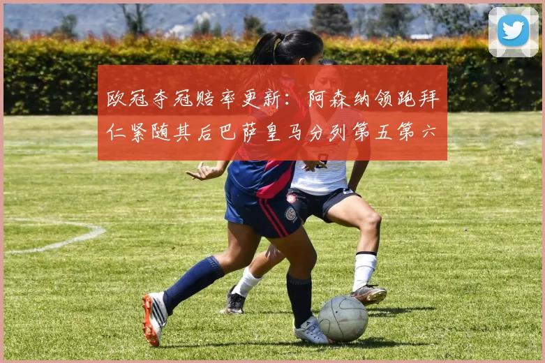 欧冠夺冠赔率更新：阿森纳领跑拜仁紧随其后巴萨皇马分列第五第六位
