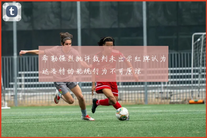 希勒强烈批评裁判未出示红牌认为达洛特的犯规行为不可原谅