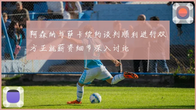 阿森纳与萨卡续约谈判顺利进行双方正就薪资细节深入讨论