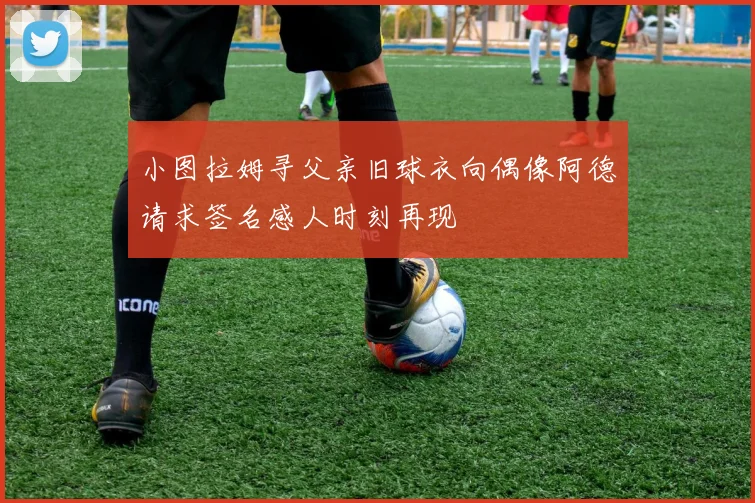 小图拉姆寻父亲旧球衣向偶像阿德请求签名感人时刻再现