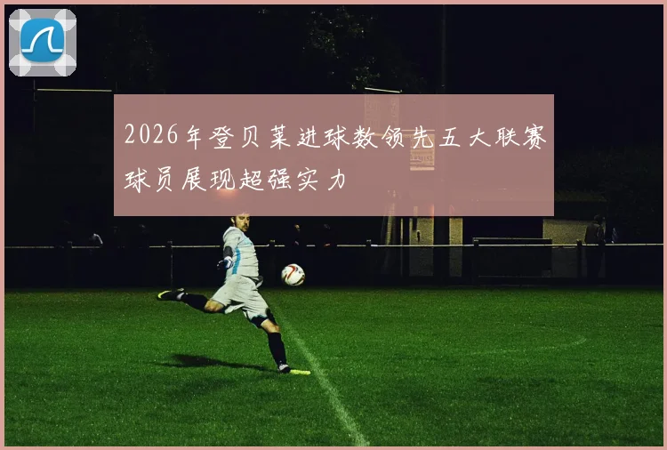 2026年登贝莱进球数领先五大联赛球员展现超强实力