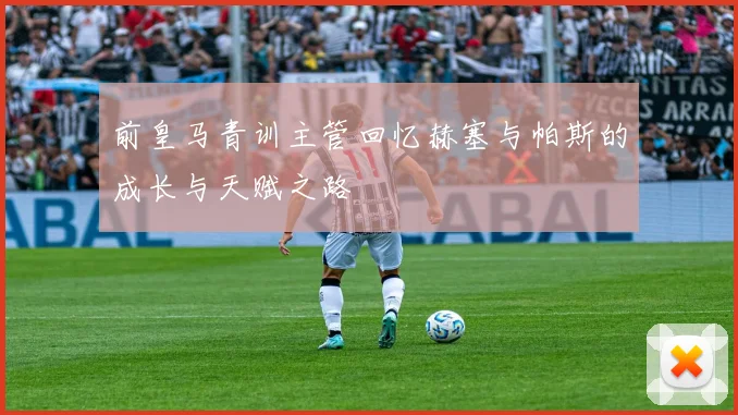 前皇马青训主管回忆赫塞与帕斯的成长与天赋之路