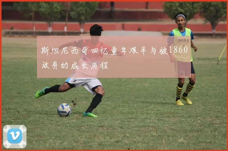 斯坦尼西奇回忆童年艰辛与被1860放弃的成长历程