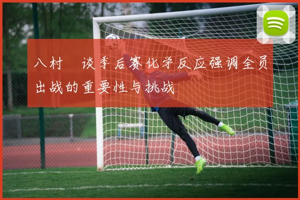 八村塁谈季后赛化学反应强调全员出战的重要性与挑战