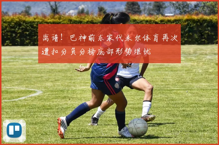 离谱！巴神前东家代米尔体育再次遭扣分负分榜底部形势堪忧