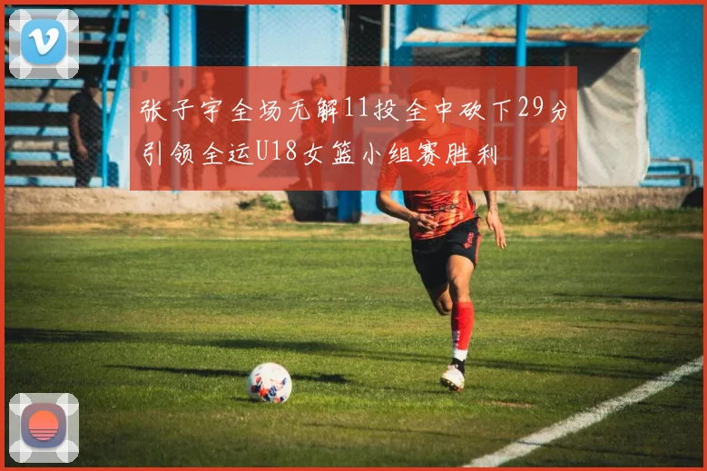 张子宇全场无解11投全中砍下29分引领全运U18女篮小组赛胜利