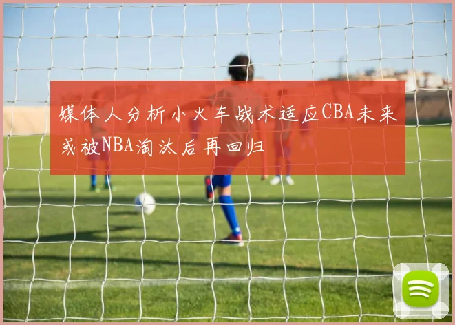媒体人分析小火车战术适应CBA未来或被NBA淘汰后再回归