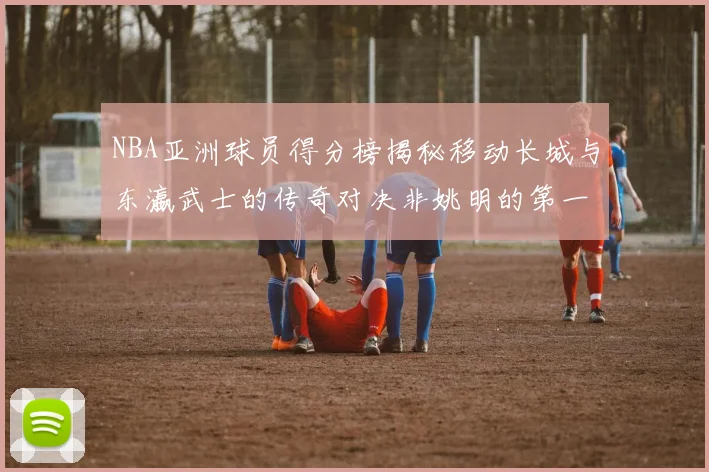 NBA亚洲球员得分榜揭秘移动长城与东瀛武士的传奇对决非姚明的第一人是谁