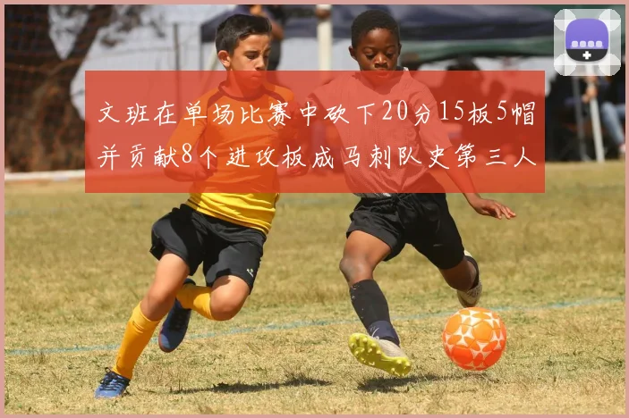 文班在单场比赛中砍下20分15板5帽并贡献8个进攻板成马刺队史第三人追平邓肯伟业