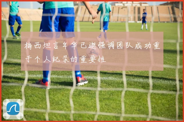 梅西坦言年华已逝强调团队成功重于个人纪录的重要性