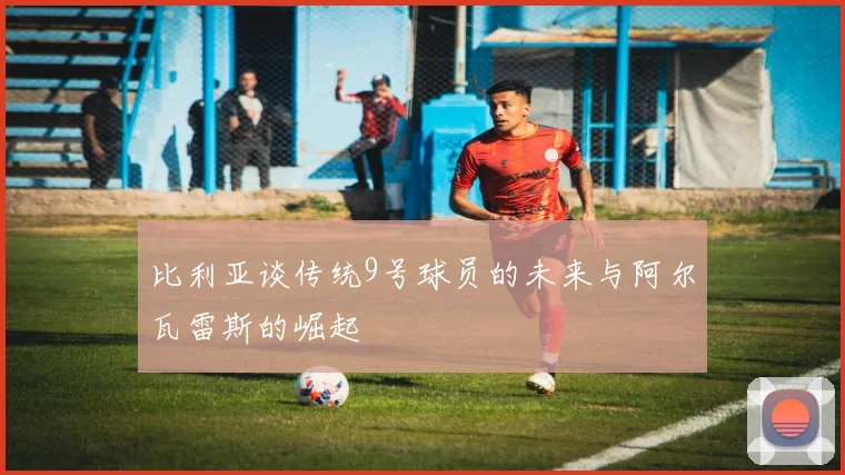 比利亚谈传统9号球员的未来与阿尔瓦雷斯的崛起