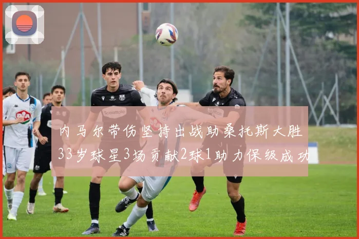 内马尔带伤坚持出战助桑托斯大胜33岁球星3场贡献2球1助力保级成功