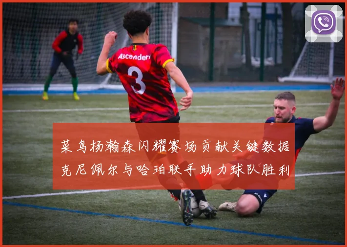 菜鸟杨瀚森闪耀赛场贡献关键数据克尼佩尔与哈珀联手助力球队胜利