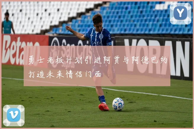 勇士老板计划引进阿贾与阿德巴约打造未来情侣门面