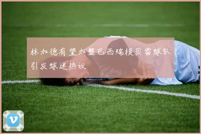 林加德有望加盟巴西瑞模贝雷球队引发球迷热议