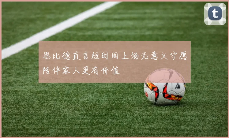 恩比德直言短时间上场无意义宁愿陪伴家人更有价值