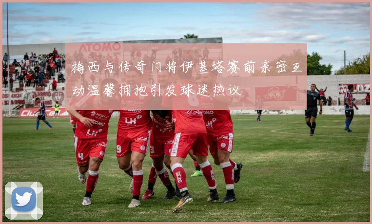 梅西与传奇门将伊基塔赛前亲密互动温馨拥抱引发球迷热议