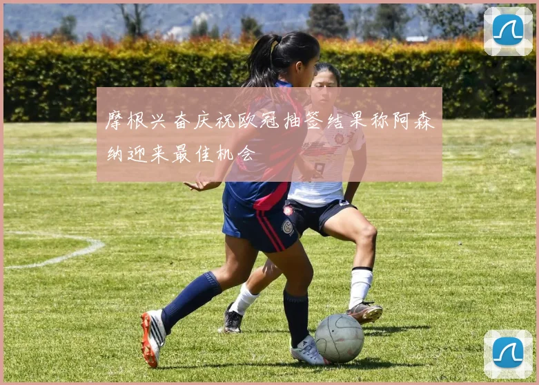 摩根兴奋庆祝欧冠抽签结果称阿森纳迎来最佳机会