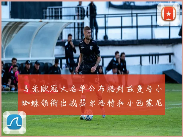 马竞欧冠大名单公布格列兹曼与小蜘蛛领衔出战瑟尔洛特和小西蒙尼在列