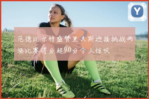 范德比尔特盛赞里夫斯迎接挑战两场比赛得分超90分令人惊叹