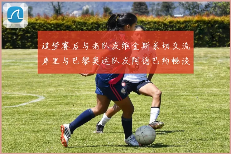 追梦赛后与老队友维金斯亲切交流库里与巴黎奥运队友阿德巴约畅谈未来