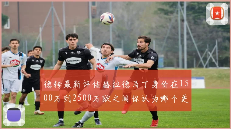 德转最新评估赫拉德马丁身价在1500万到2500万欧之间你认为哪个更合理